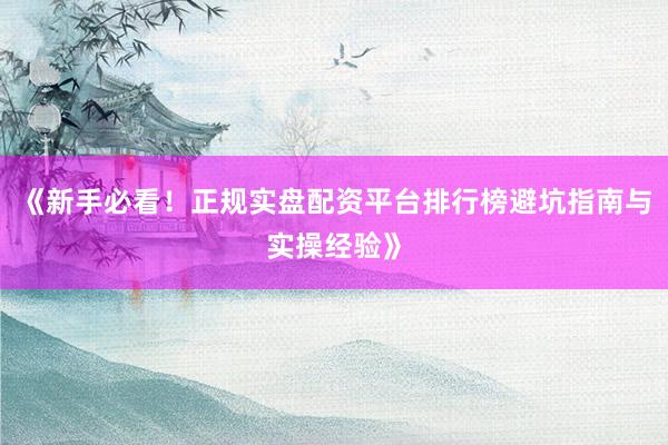 《新手必看！正规实盘配资平台排行榜避坑指南与实操经验》