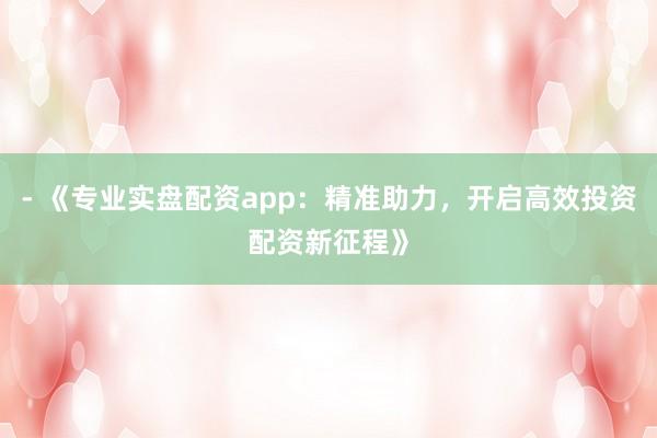 - 《专业实盘配资app:精准助力,开启高效投资配资新征程》