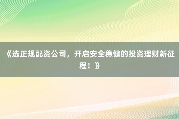 《选正规配资公司，开启安全稳健的投资理财新征程！》
