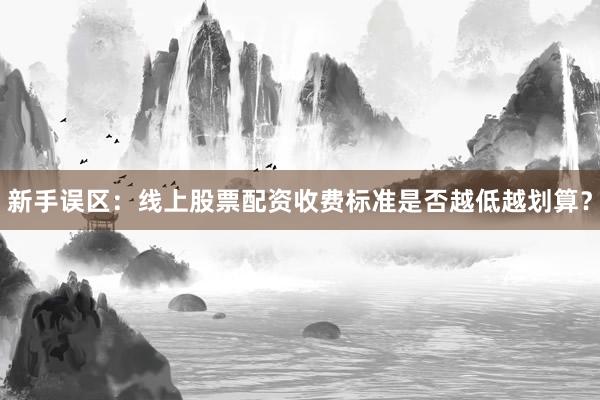 新手误区:线上股票配资收费标准是否越低越划算?