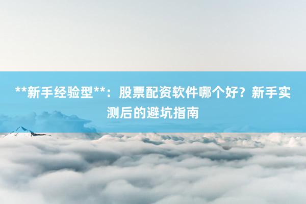 **新手经验型**:股票配资软件哪个好?新手实测后的避坑指南
