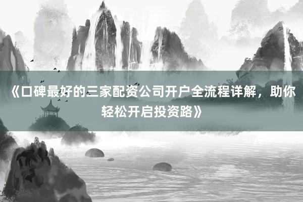 《口碑最好的三家配资公司开户全流程详解，助你轻松开启投资路》