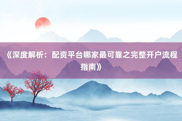 《深度解析：配资平台哪家最可靠之完整开户流程指南》