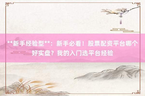 **新手经验型**：新手必看！股票配资平台哪个好实盘？我的入门选平台经验