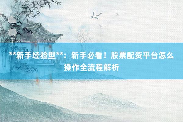 **新手经验型**：新手必看！股票配资平台怎么操作全流程解析