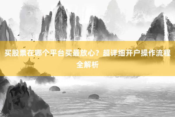 买股票在哪个平台买最放心？超详细开户操作流程全解析