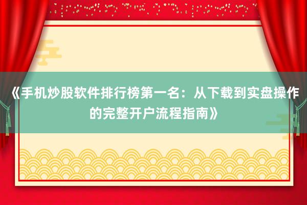 《手机炒股软件排行榜第一名：从下载到实盘操作的完整开户流程指南》