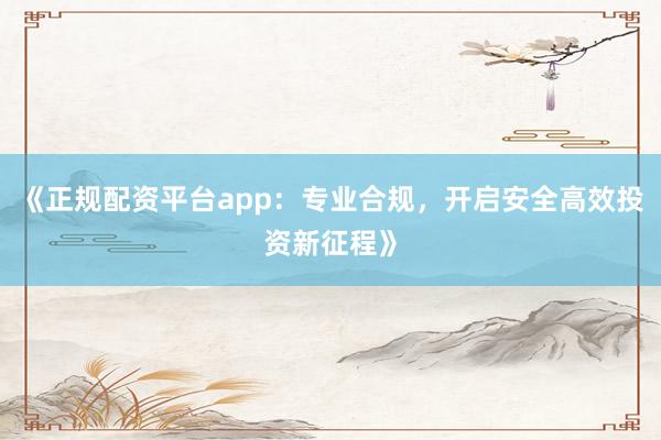 《正规配资平台app：专业合规，开启安全高效投资新征程》
