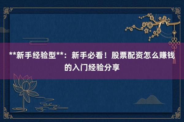 **新手经验型**：新手必看！股票配资怎么赚钱的入门经验分享