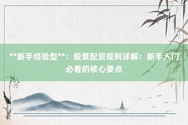 **新手经验型**：股票配资规则详解：新手入门必看的核心要点