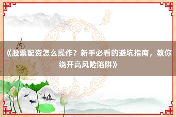 《股票配资怎么操作？新手必看的避坑指南，教你绕开高风险陷阱》