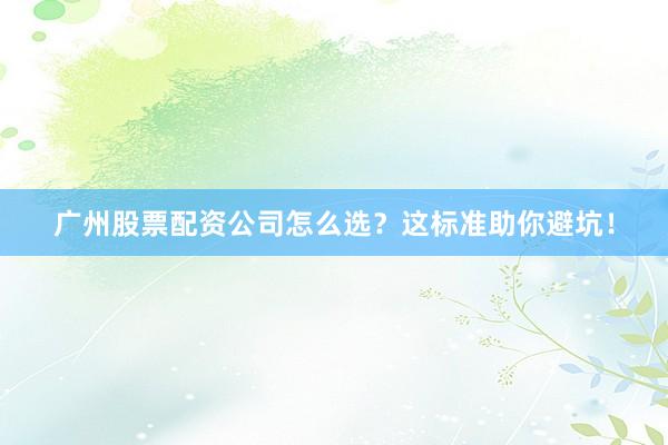 广州股票配资公司怎么选？这标准助你避坑！