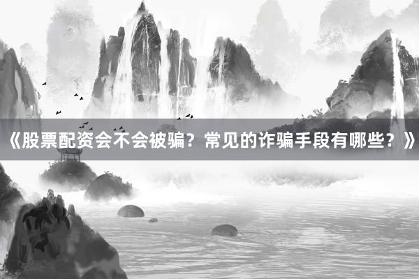 《股票配资会不会被骗？常见的诈骗手段有哪些？》