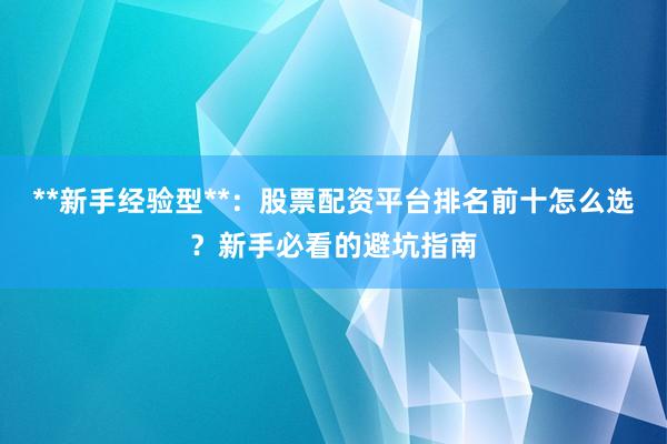 **新手经验型**：股票配资平台排名前十怎么选？新手必看的避坑指南