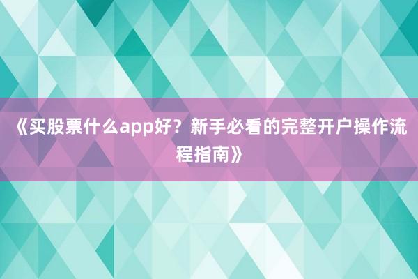 《买股票什么app好？新手必看的完整开户操作流程指南》
