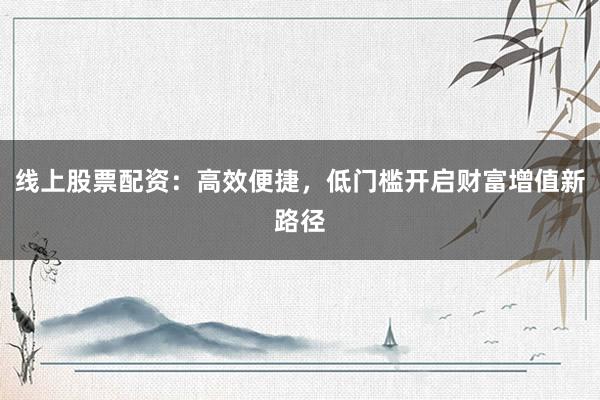 线上股票配资：高效便捷，低门槛开启财富增值新路径