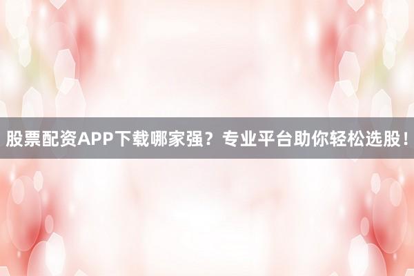 股票配资APP下载哪家强？专业平台助你轻松选股！