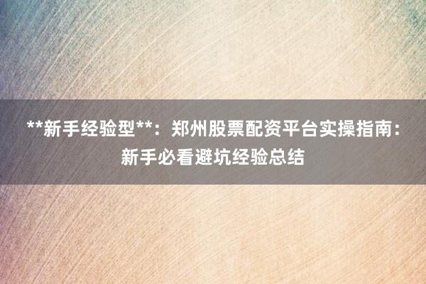 **新手经验型**：郑州股票配资平台实操指南：新手必看避坑经验总结