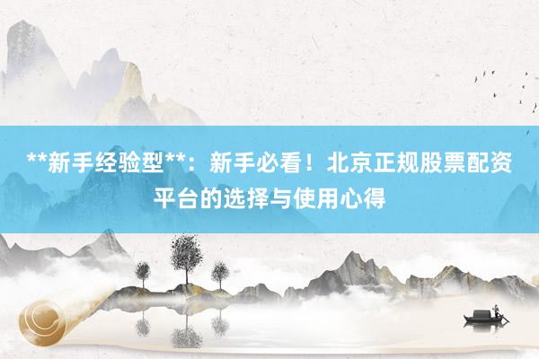 **新手经验型**：新手必看！北京正规股票配资平台的选择与使用心得
