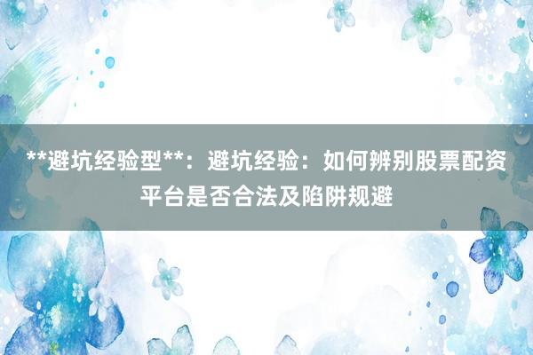 **避坑经验型**：避坑经验：如何辨别股票配资平台是否合法及陷阱规避