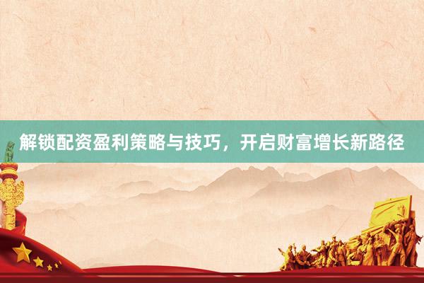 解锁配资盈利策略与技巧，开启财富增长新路径