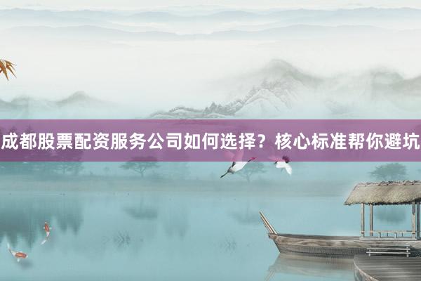 成都股票配资服务公司如何选择？核心标准帮你避坑