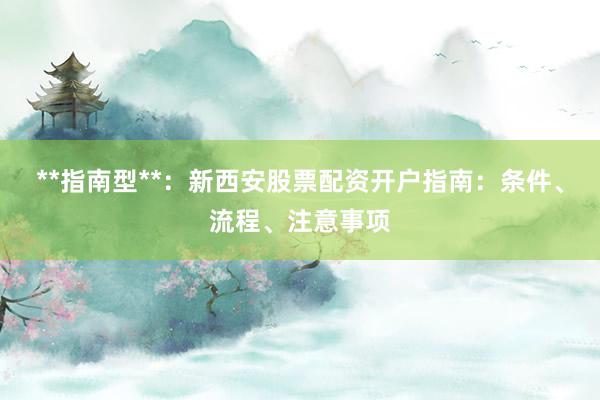 **指南型**：新西安股票配资开户指南：条件、流程、注意事项