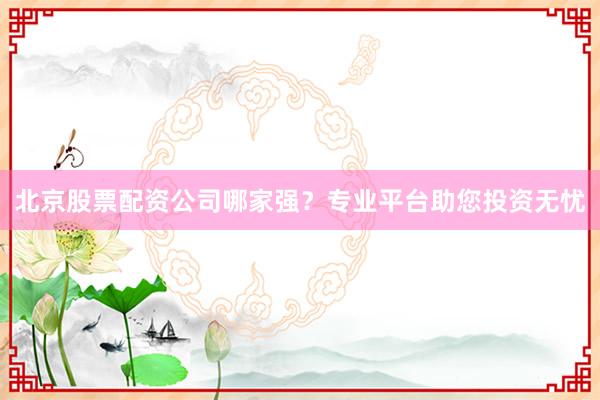 北京股票配资公司哪家强？专业平台助您投资无忧