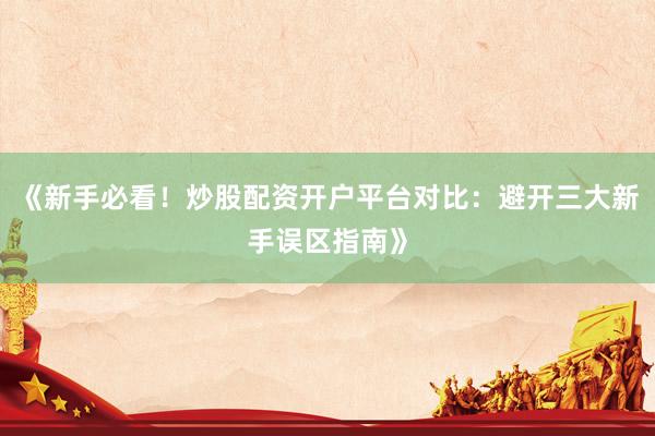 《新手必看！炒股配资开户平台对比：避开三大新手误区指南》