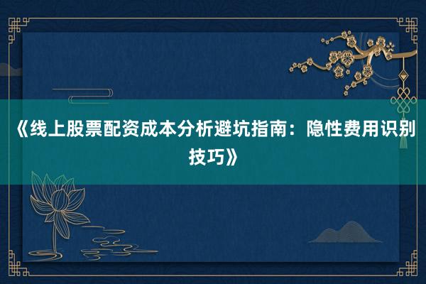 《线上股票配资成本分析避坑指南：隐性费用识别技巧》