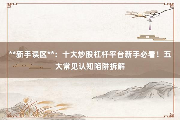 **新手误区**：十大炒股杠杆平台新手必看！五大常见认知陷阱拆解
