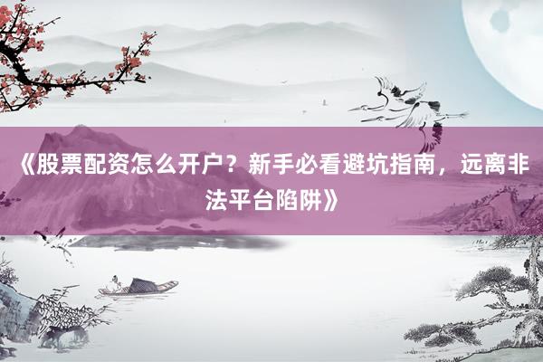 《股票配资怎么开户？新手必看避坑指南，远离非法平台陷阱》