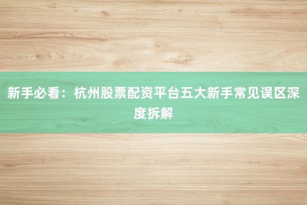 新手必看：杭州股票配资平台五大新手常见误区深度拆解