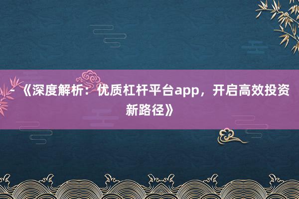 - 《深度解析：优质杠杆平台app，开启高效投资新路径》