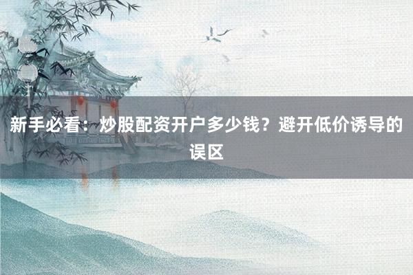 新手必看：炒股配资开户多少钱？避开低价诱导的误区