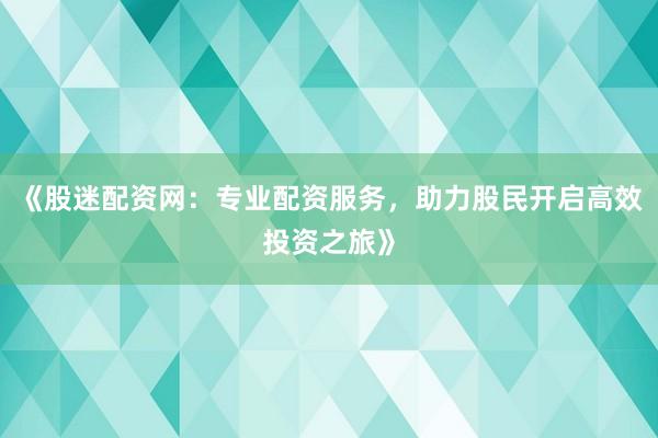 《股迷配资网：专业配资服务，助力股民开启高效投资之旅》