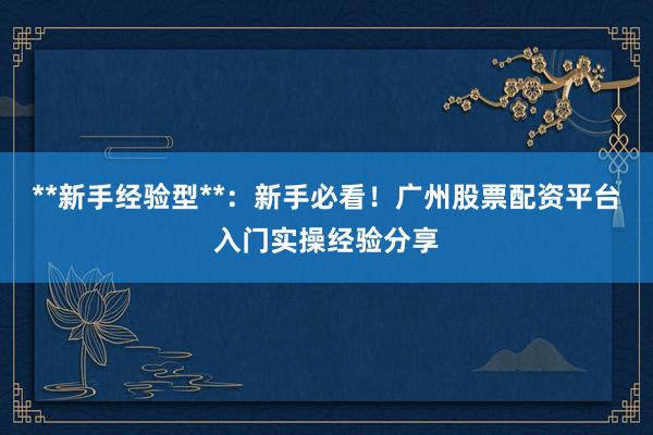 **新手经验型**：新手必看！广州股票配资平台入门实操经验分享