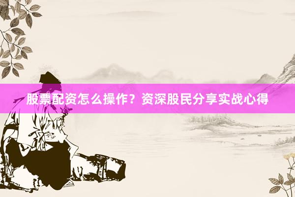 股票配资怎么操作？资深股民分享实战心得