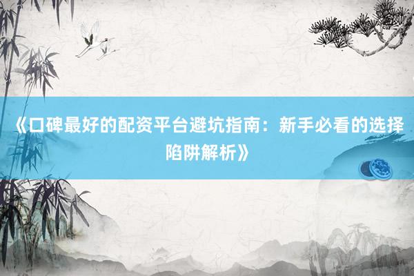 《口碑最好的配资平台避坑指南：新手必看的选择陷阱解析》