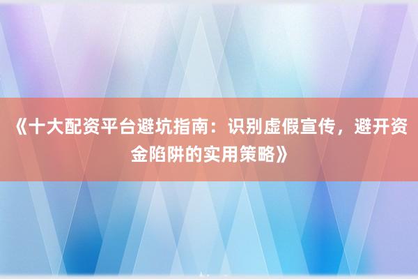 《十大配资平台避坑指南：识别虚假宣传，避开资金陷阱的实用策略》
