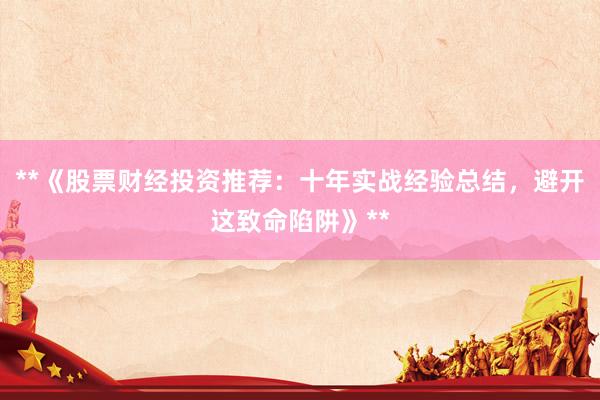 **《股票财经投资推荐：十年实战经验总结，避开这致命陷阱》**
