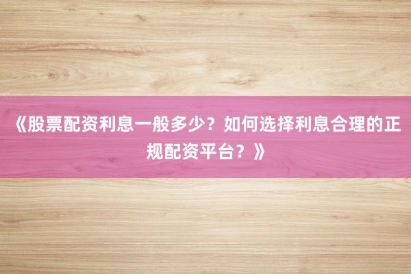 《股票配资利息一般多少？如何选择利息合理的正规配资平台？》