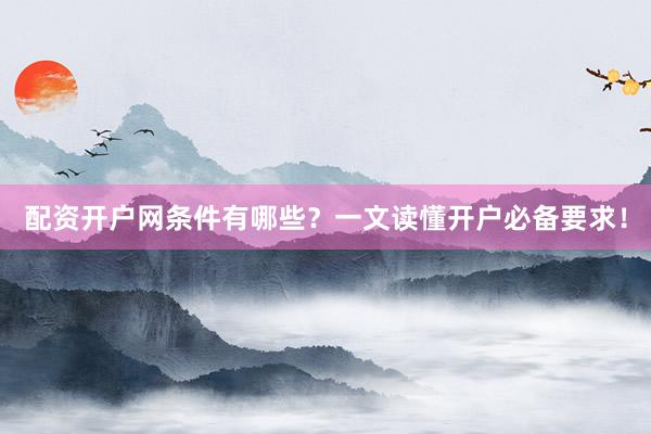 配资开户网条件有哪些？一文读懂开户必备要求！