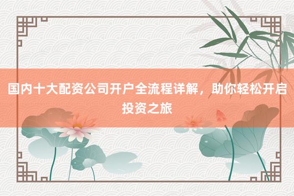 国内十大配资公司开户全流程详解，助你轻松开启投资之旅
