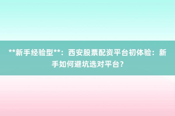 **新手经验型**：西安股票配资平台初体验：新手如何避坑选对平台？