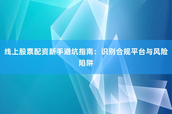 线上股票配资新手避坑指南：识别合规平台与风险陷阱