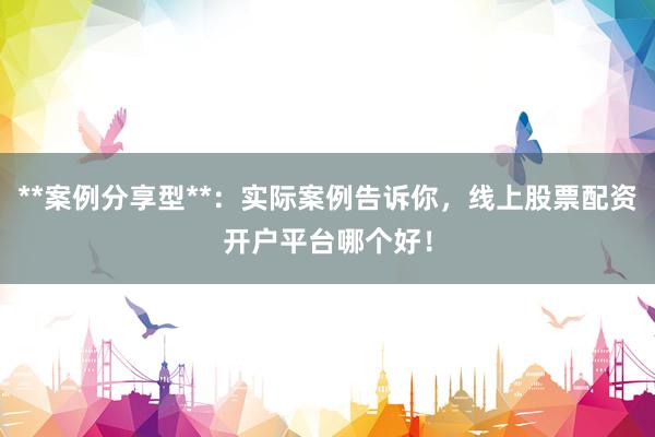 **案例分享型**：实际案例告诉你，线上股票配资开户平台哪个好！