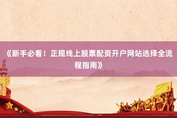 《新手必看！正规线上股票配资开户网站选择全流程指南》