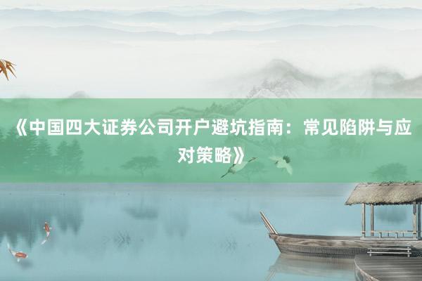 《中国四大证券公司开户避坑指南：常见陷阱与应对策略》