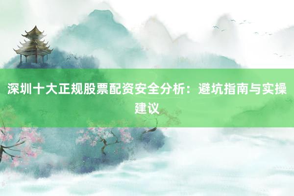 深圳十大正规股票配资安全分析：避坑指南与实操建议